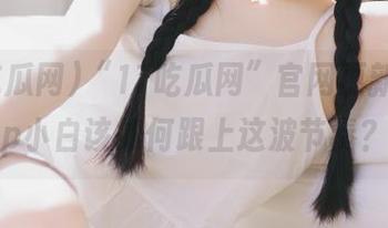 “17吃瓜网”官网更新，app小白该如何跟上这波节奏？
