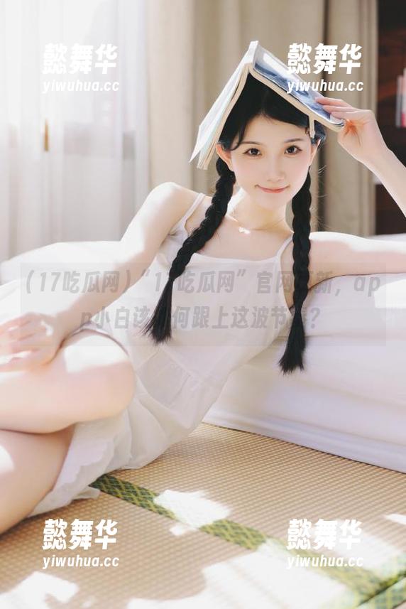 17吃瓜网 “17吃瓜网”官网更新,app小白该如何跟上这波节奏?