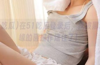 在51吃瓜登录后，我被黑料边缘的骚操作迷住了！