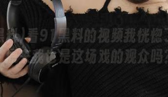 看91黑料的视频我恍惚了一下，原来我也是这场戏的观众吗？