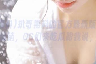 扒哥黑料的官方最新版网址就该有个促销，OG们来吃瓜跟我说，哈哈！