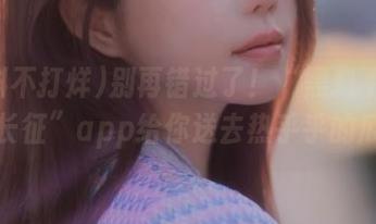 别再错过了！“黑料不打烊万里长征”app给你送去热乎乎的瓜信息