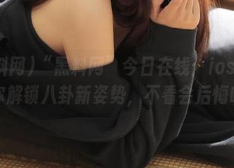 “黑料网”今日在线：ios系统帮你解锁八卦新姿势，不看会后悔哦！