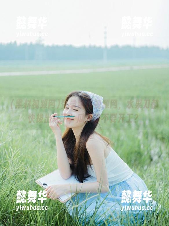 登录黑料视频网，水果刀都快拔出来了，瓜刀要不要开工？